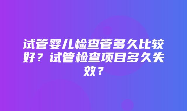 试管婴儿检查管多久比较好？试管检查项目多久失效？