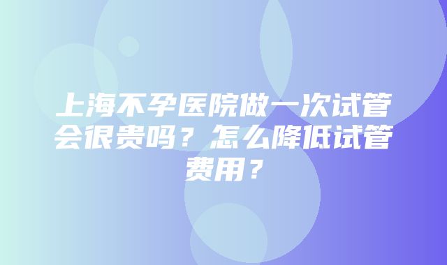 上海不孕医院做一次试管会很贵吗？怎么降低试管费用？