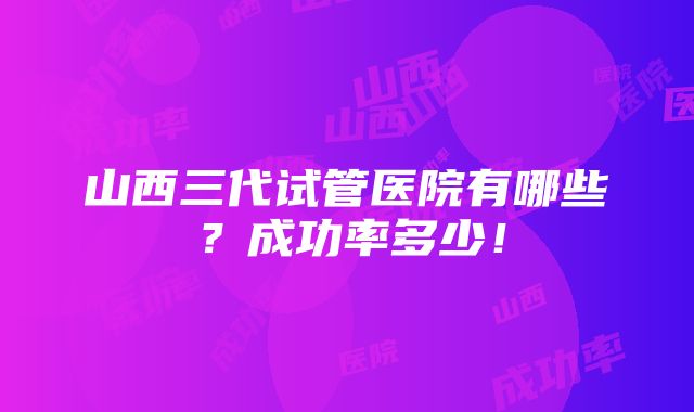 山西三代试管医院有哪些？成功率多少！