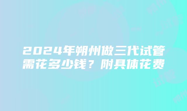 2024年朔州做三代试管需花多少钱？附具体花费