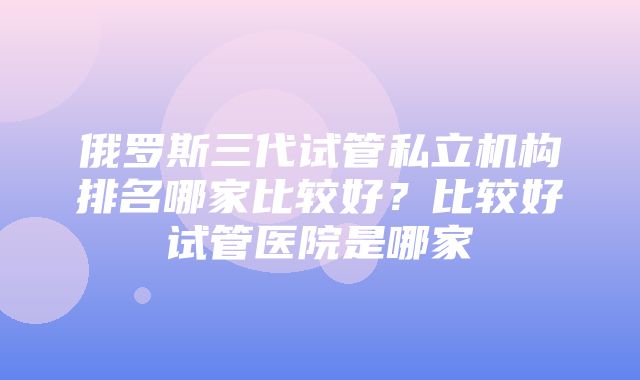 俄罗斯三代试管私立机构排名哪家比较好？比较好试管医院是哪家