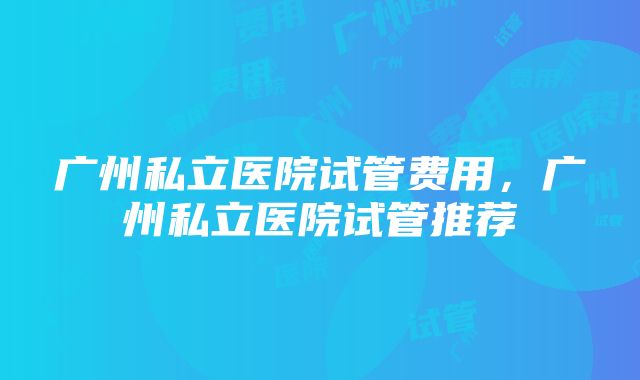 广州私立医院试管费用，广州私立医院试管推荐