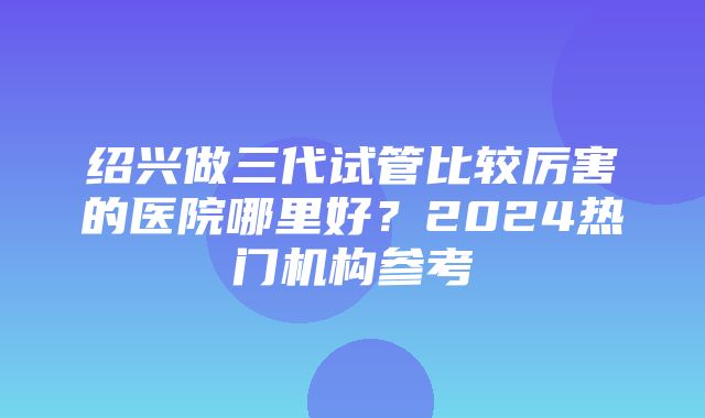 绍兴做三代试管比较厉害的医院哪里好？2024热门机构参考