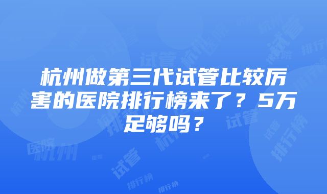 杭州做第三代试管比较厉害的医院排行榜来了？5万足够吗？