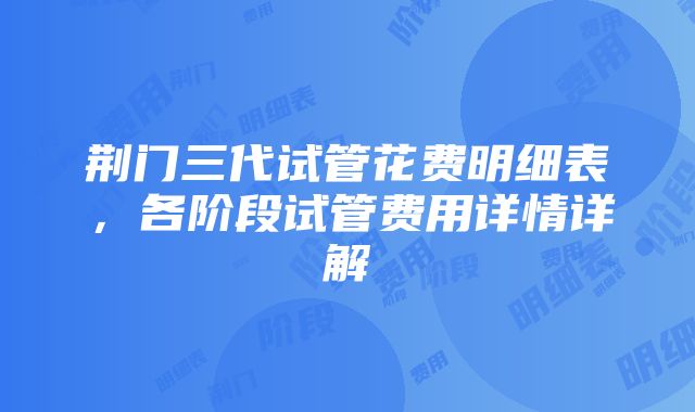 荆门三代试管花费明细表，各阶段试管费用详情详解