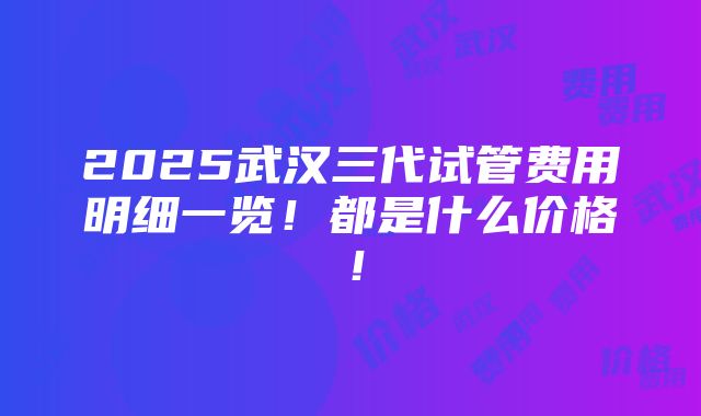 2025武汉三代试管费用明细一览！都是什么价格！