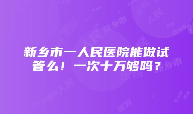 新乡市一人民医院能做试管么！一次十万够吗？