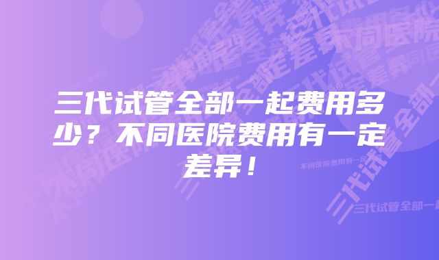 三代试管全部一起费用多少？不同医院费用有一定差异！