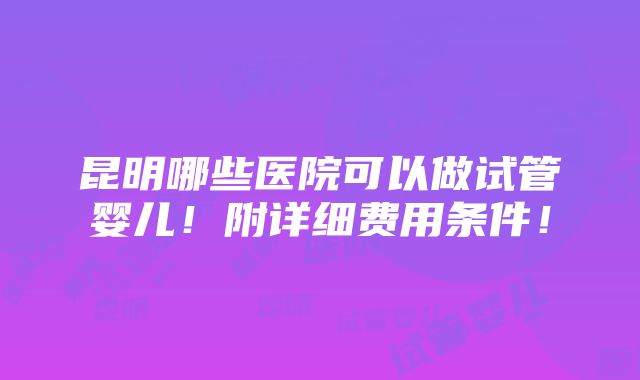 昆明哪些医院可以做试管婴儿！附详细费用条件！