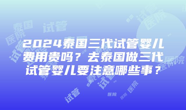 2024泰国三代试管婴儿费用贵吗？去泰国做三代试管婴儿要注意哪些事？