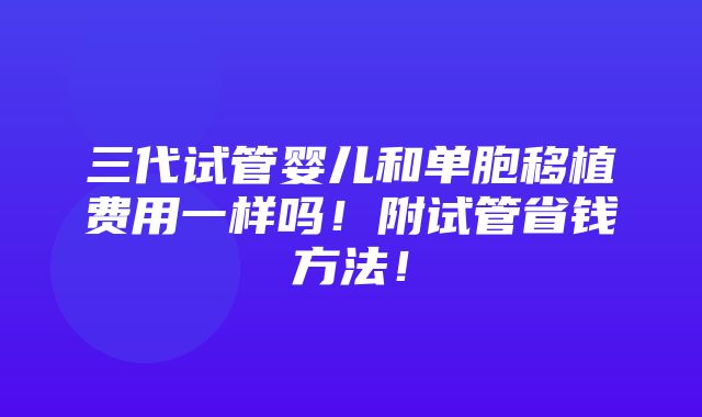 三代试管婴儿和单胞移植费用一样吗！附试管省钱方法！