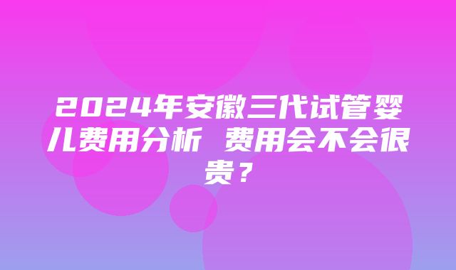 2024年安徽三代试管婴儿费用分析 费用会不会很贵？