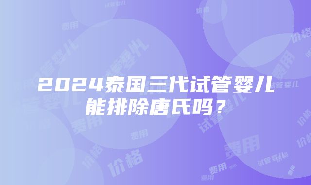 2024泰国三代试管婴儿能排除唐氏吗？