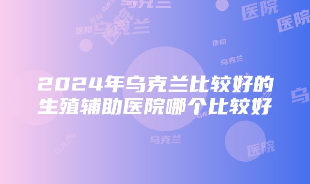 2024年乌克兰比较好的生殖辅助医院哪个比较好