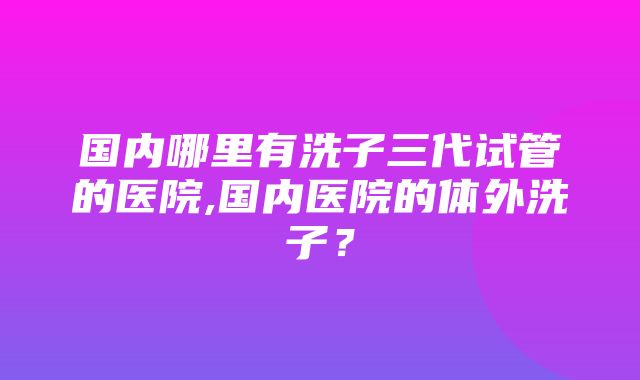 国内哪里有洗子三代试管的医院,国内医院的体外洗子？