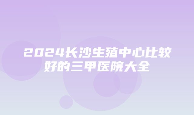 2024长沙生殖中心比较好的三甲医院大全