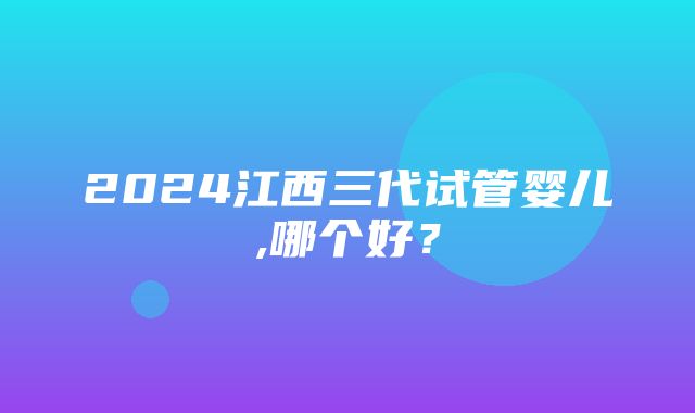 2024江西三代试管婴儿,哪个好？