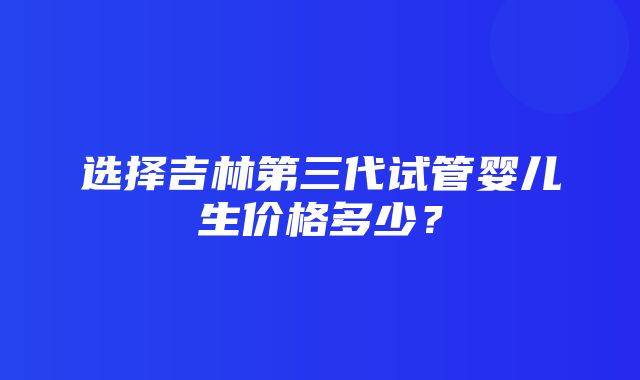 选择吉林第三代试管婴儿生价格多少？