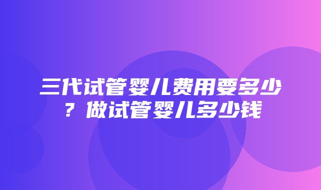 三代试管婴儿费用要多少？做试管婴儿多少钱