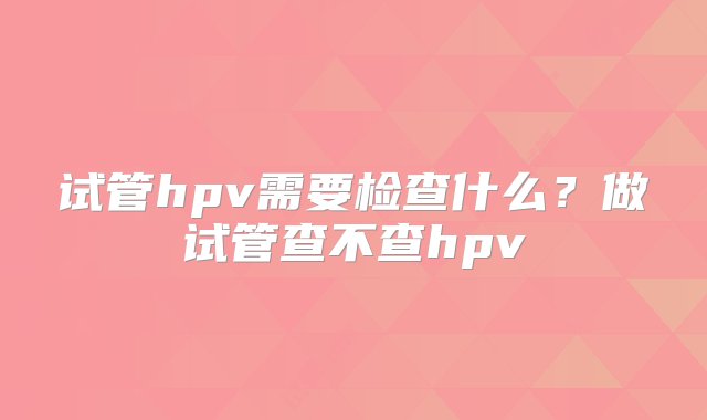 试管hpv需要检查什么？做试管查不查hpv