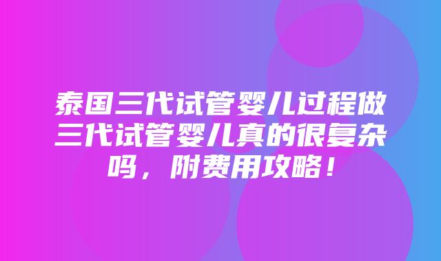 泰国三代试管婴儿过程做三代试管婴儿真的很复杂吗，附费用攻略！