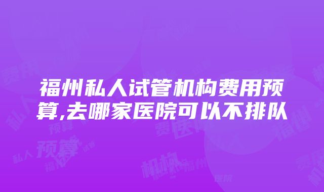 福州私人试管机构费用预算,去哪家医院可以不排队