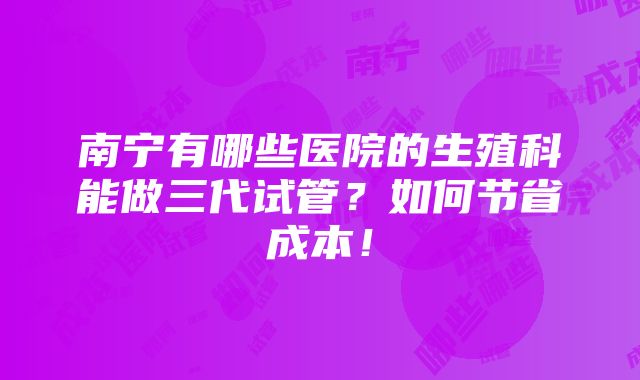 南宁有哪些医院的生殖科能做三代试管？如何节省成本！