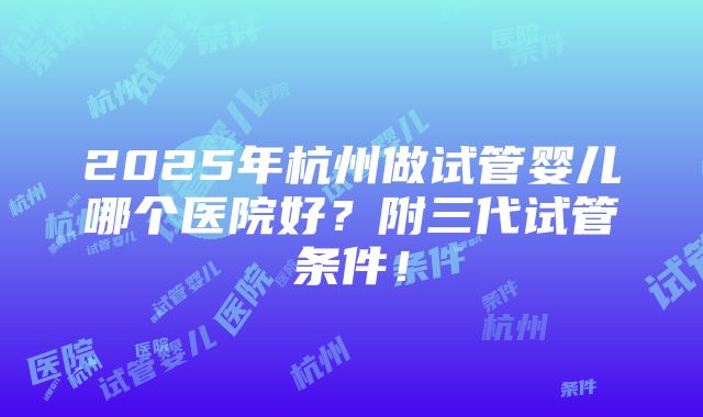 2025年杭州做试管婴儿哪个医院好？附三代试管条件！