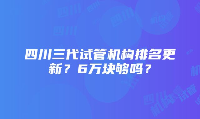 四川三代试管机构排名更新？6万块够吗？