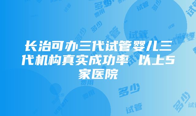 长治可办三代试管婴儿三代机构真实成功率 以上5家医院