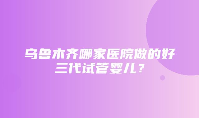 乌鲁木齐哪家医院做的好三代试管婴儿？