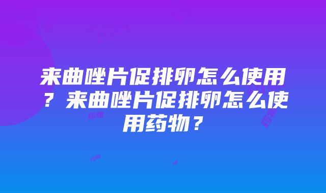 来曲唑片促排卵怎么使用？来曲唑片促排卵怎么使用药物？