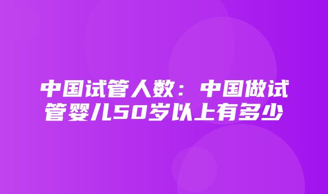 中国试管人数：中国做试管婴儿50岁以上有多少