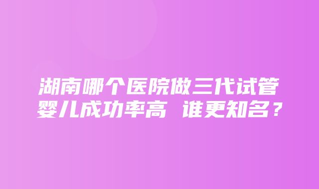 湖南哪个医院做三代试管婴儿成功率高 谁更知名？