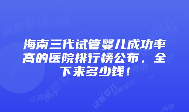 海南三代试管婴儿成功率高的医院排行榜公布，全下来多少钱！