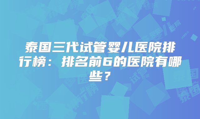 泰国三代试管婴儿医院排行榜：排名前6的医院有哪些？