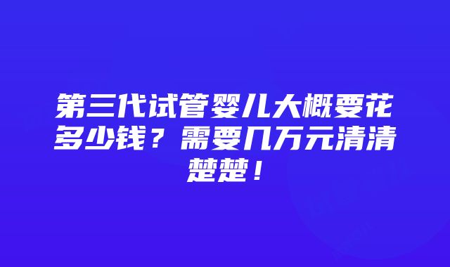 第三代试管婴儿大概要花多少钱？需要几万元清清楚楚！