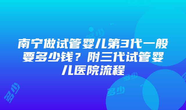 南宁做试管婴儿第3代一般要多少钱？附三代试管婴儿医院流程