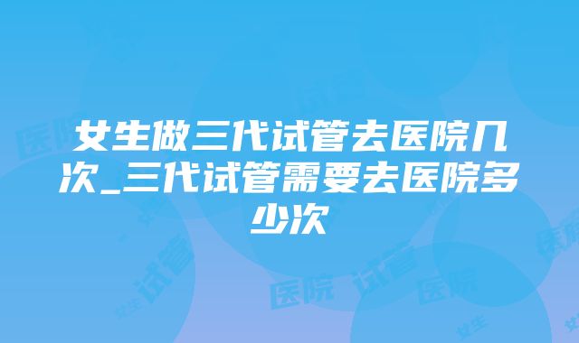 女生做三代试管去医院几次_三代试管需要去医院多少次