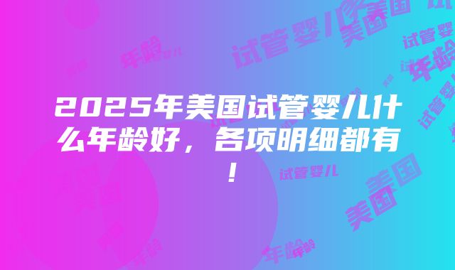 2025年美国试管婴儿什么年龄好，各项明细都有！