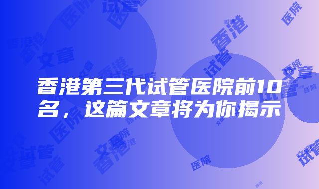 香港第三代试管医院前10名，这篇文章将为你揭示