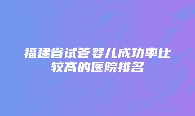 福建省试管婴儿成功率比较高的医院排名