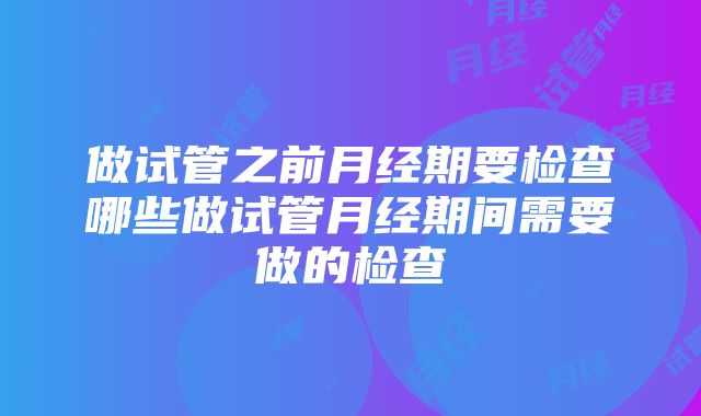 做试管之前月经期要检查哪些做试管月经期间需要做的检查