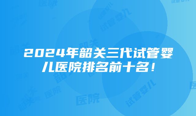 2024年韶关三代试管婴儿医院排名前十名！