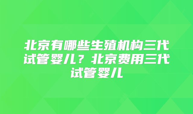 北京有哪些生殖机构三代试管婴儿？北京费用三代试管婴儿