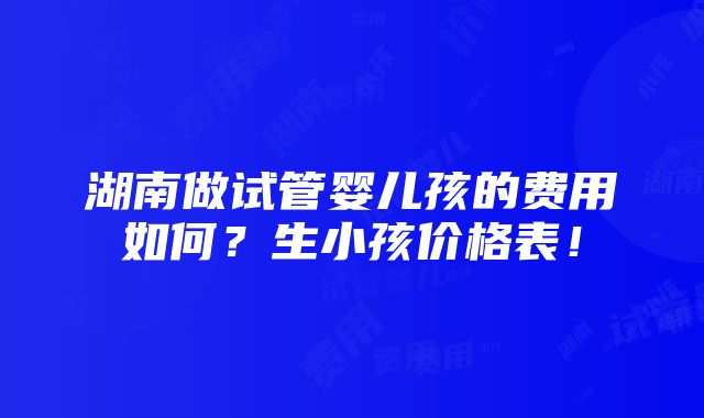 湖南做试管婴儿孩的费用如何？生小孩价格表！