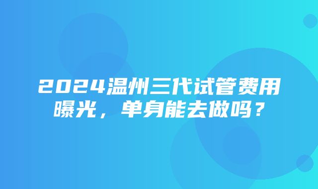 2024温州三代试管费用曝光，单身能去做吗？