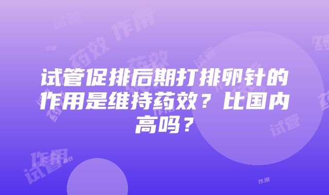 试管促排后期打排卵针的作用是维持药效？比国内高吗？