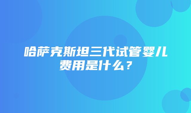 哈萨克斯坦三代试管婴儿费用是什么？