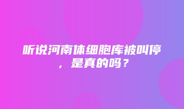 听说河南体细胞库被叫停，是真的吗？